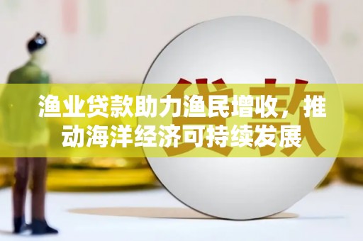 朴子渔业贷款助力渔民增收，推动海洋经济可持续发展